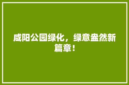 咸阳公园绿化，绿意盎然新篇章！