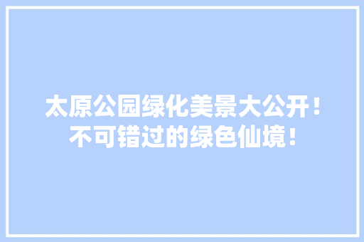 太原公园绿化美景大公开！不可错过的绿色仙境！