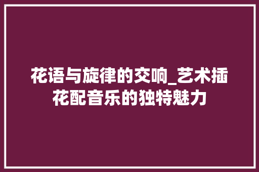 花语与旋律的交响_艺术插花配音乐的独特魅力