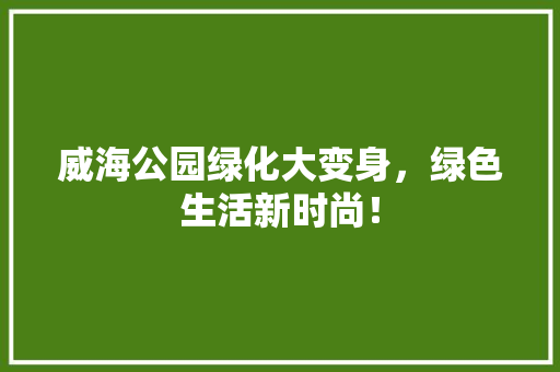 威海公园绿化大变身，绿色生活新时尚！