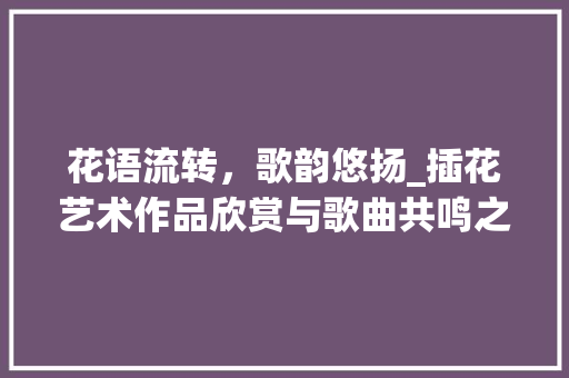 花语流转，歌韵悠扬_插花艺术作品欣赏与歌曲共鸣之旅