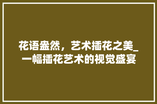 花语盎然，艺术插花之美_一幅插花艺术的视觉盛宴