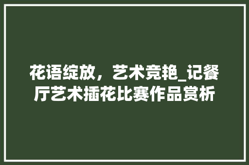 花语绽放，艺术竞艳_记餐厅艺术插花比赛作品赏析