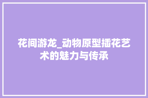 花间游龙_动物原型插花艺术的魅力与传承