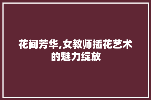 花间芳华,女教师插花艺术的魅力绽放
