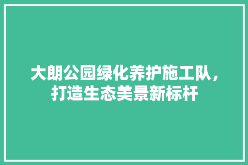 大朗公园绿化养护施工队，打造生态美景新标杆
