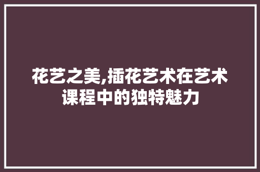 花艺之美,插花艺术在艺术课程中的独特魅力 温室育苗