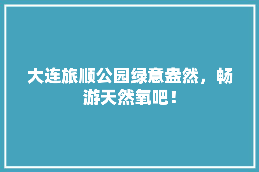 大连旅顺公园绿意盎然，畅游天然氧吧！
