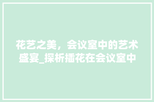 花艺之美，会议室中的艺术盛宴_探析插花在会议室中的独特魅力