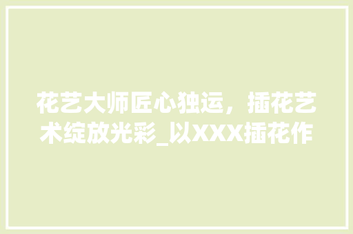 花艺大师匠心独运，插花艺术绽放光彩_以XXX插花作品为例 有机育苗