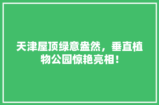天津屋顶绿意盎然，垂直植物公园惊艳亮相！