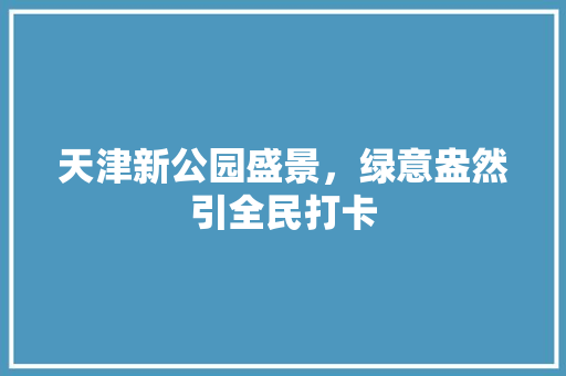 天津新公园盛景，绿意盎然引全民打卡