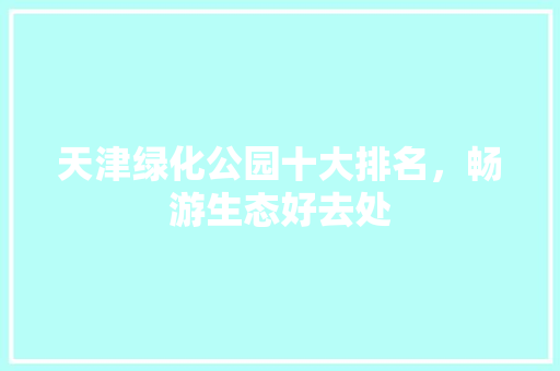 天津绿化公园十大排名，畅游生态好去处