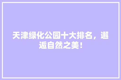 天津绿化公园十大排名，邂逅自然之美！
