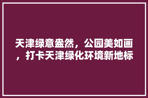 天津绿意盎然，公园美如画，打卡天津绿化环境新地标