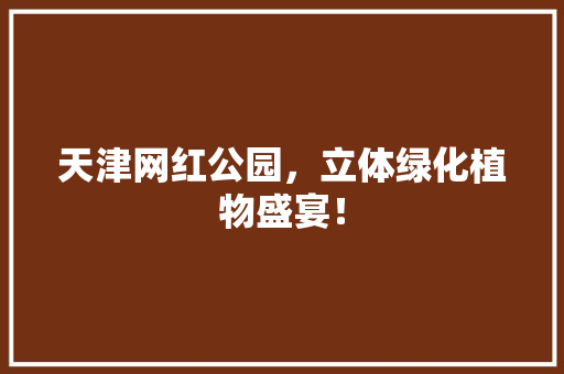 天津网红公园，立体绿化植物盛宴！