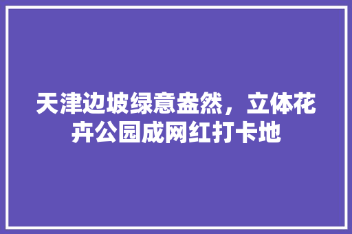 天津边坡绿意盎然，立体花卉公园成网红打卡地