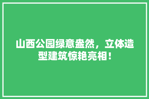 山西公园绿意盎然，立体造型建筑惊艳亮相！