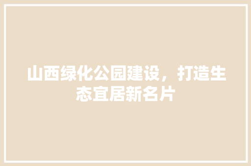 山西绿化公园建设，打造生态宜居新名片