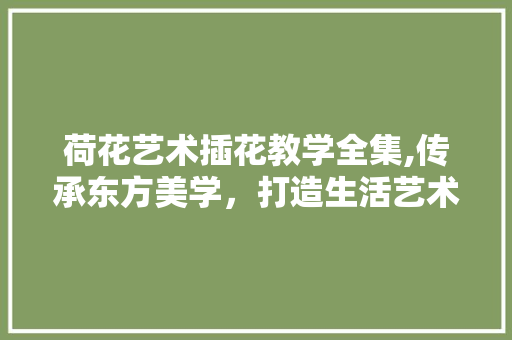 荷花艺术插花教学全集,传承东方美学，打造生活艺术之美
