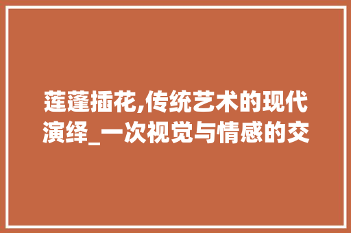 莲蓬插花,传统艺术的现代演绎_一次视觉与情感的交融之旅