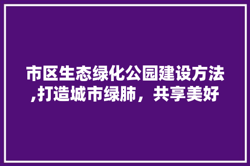 市区生态绿化公园建设方法,打造城市绿肺，共享美好生活