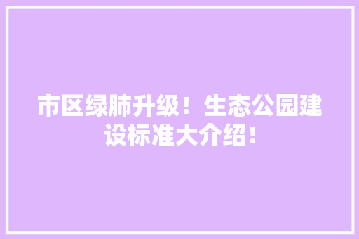 市区绿肺升级！生态公园建设标准大介绍！
