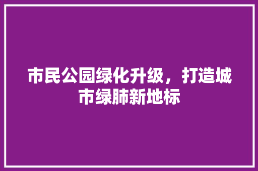市民公园绿化升级，打造城市绿肺新地标