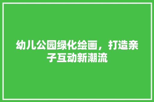 幼儿公园绿化绘画，打造亲子互动新潮流