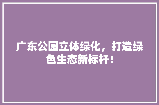广东公园立体绿化，打造绿色生态新标杆！