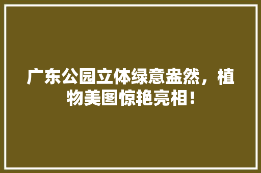 广东公园立体绿意盎然，植物美图惊艳亮相！