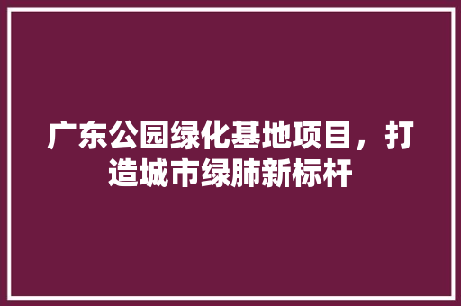 广东公园绿化基地项目，打造城市绿肺新标杆