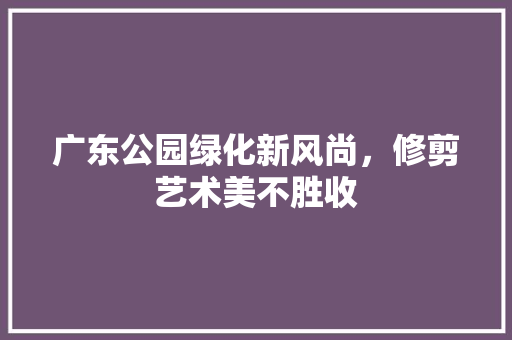 广东公园绿化新风尚，修剪艺术美不胜收