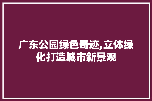广东公园绿色奇迹,立体绿化打造城市新景观