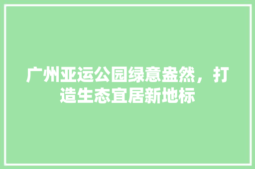 广州亚运公园绿意盎然，打造生态宜居新地标