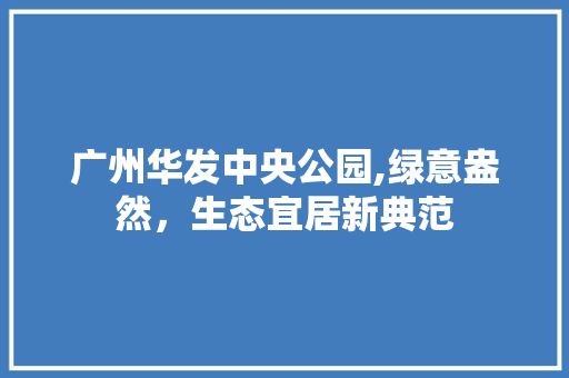 广州华发中央公园,绿意盎然，生态宜居新典范