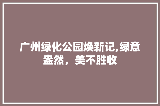 广州绿化公园焕新记,绿意盎然，美不胜收