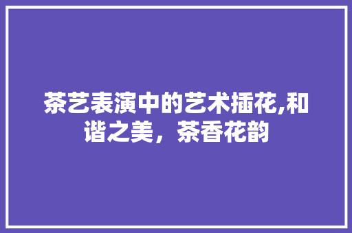 茶艺表演中的艺术插花,和谐之美，茶香花韵