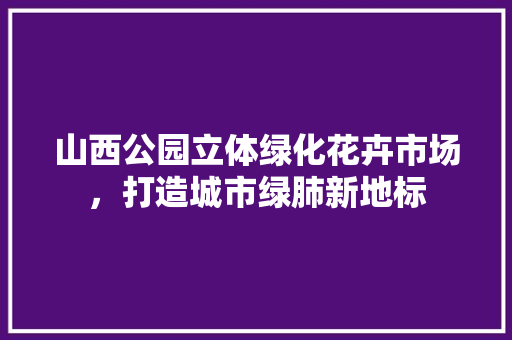 山西公园立体绿化花卉市场，打造城市绿肺新地标