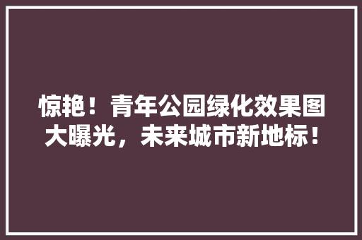 惊艳！青年公园绿化效果图大曝光，未来城市新地标！