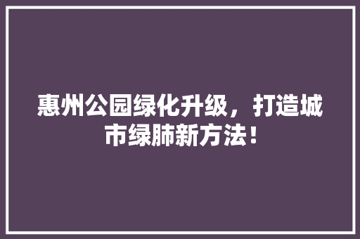 惠州公园绿化升级，打造城市绿肺新方法！