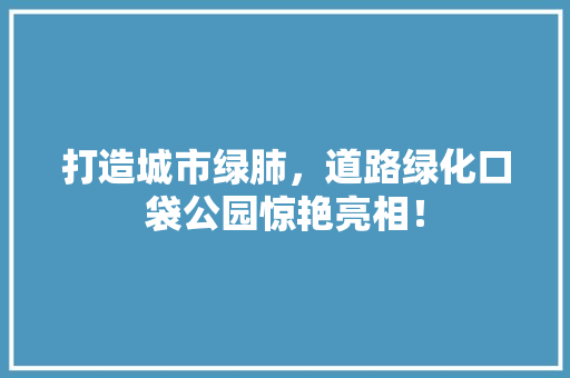 打造城市绿肺，道路绿化口袋公园惊艳亮相！
