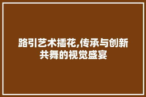 路引艺术插花,传承与创新共舞的视觉盛宴
