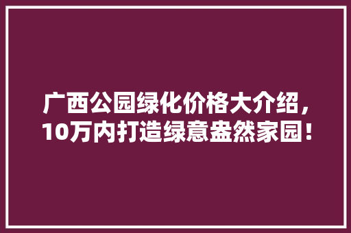 广西公园绿化价格大介绍，10万内打造绿意盎然家园！