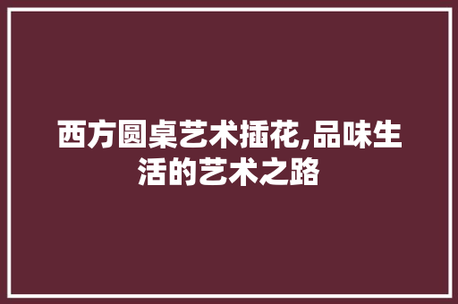 西方圆桌艺术插花,品味生活的艺术之路