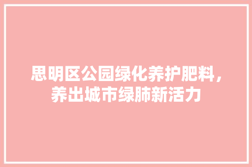 思明区公园绿化养护肥料，养出城市绿肺新活力