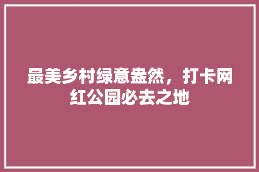 最美乡村绿意盎然，打卡网红公园必去之地