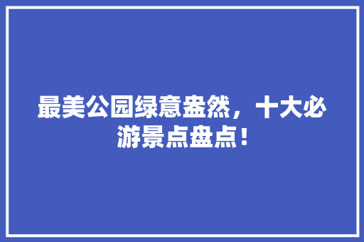 最美公园绿意盎然，十大必游景点盘点！