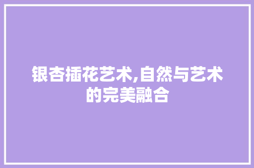 银杏插花艺术,自然与艺术的完美融合