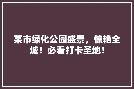 某市绿化公园盛景，惊艳全城！必看打卡圣地！